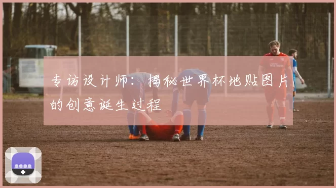 专访设计师：揭秘世界杯地贴图片的创意诞生过程