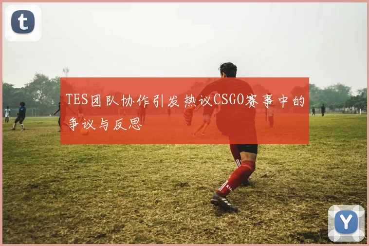 TES团队协作引发热议CSGO赛事中的争议与反思