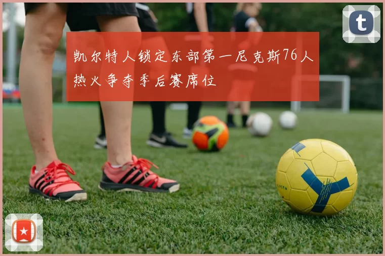 凯尔特人锁定东部第一尼克斯76人热火争夺季后赛席位