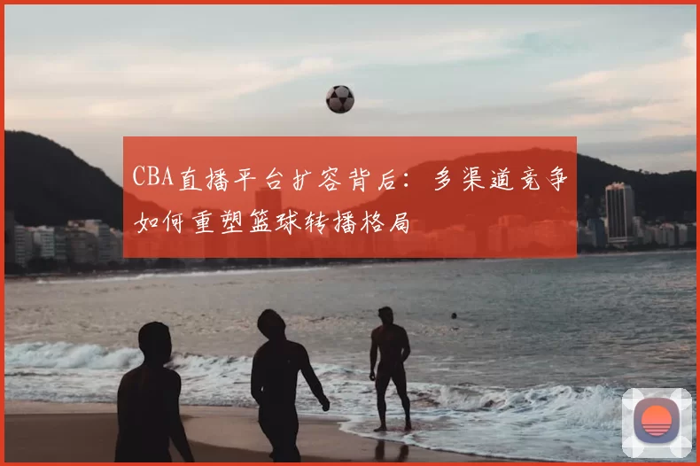 CBA直播平台扩容背后：多渠道竞争如何重塑篮球转播格局
