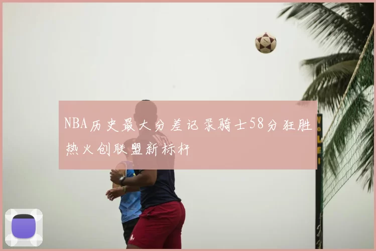 NBA历史最大分差记录骑士58分狂胜热火创联盟新标杆