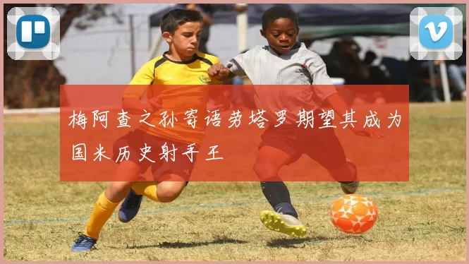 梅阿查之孙寄语劳塔罗期望其成为国米历史射手王