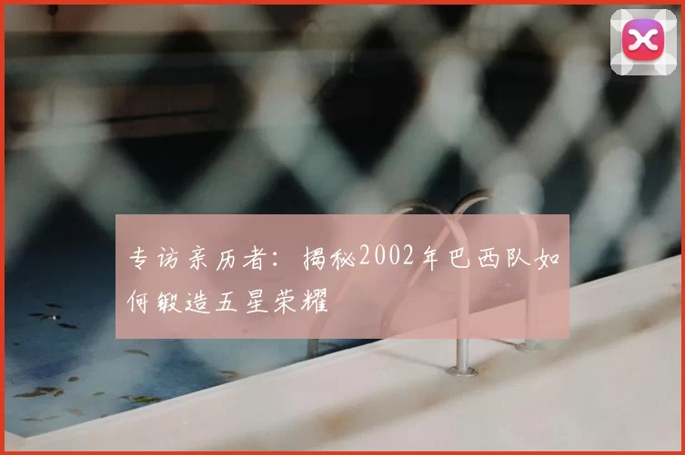 专访亲历者:揭秘2002年巴西队如何锻造五星荣耀