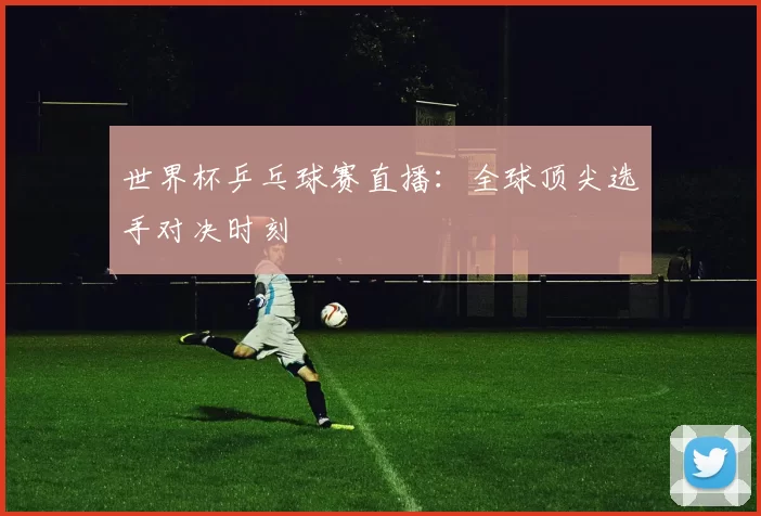 世界杯乒乓球赛直播:全球顶尖选手对决时刻