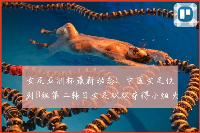 女足亚洲杯最新动态：中国女足位列B组第二韩日女足双双夺得小组头名