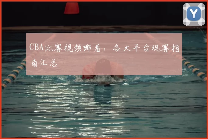 CBA比赛视频哪看,各大平台观赛指南汇总