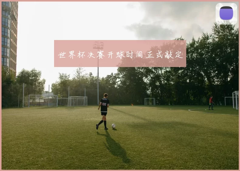 世界杯决赛开球时间正式敲定