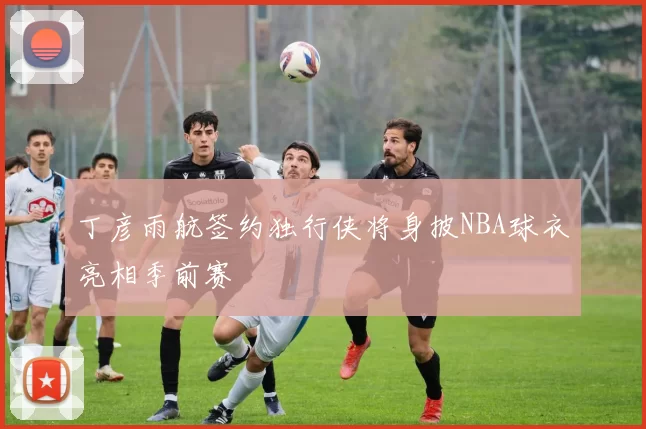 丁彦雨航签约独行侠将身披NBA球衣亮相季前赛
