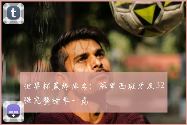 世界杯最终排名：冠军西班牙及32强完整榜单一览