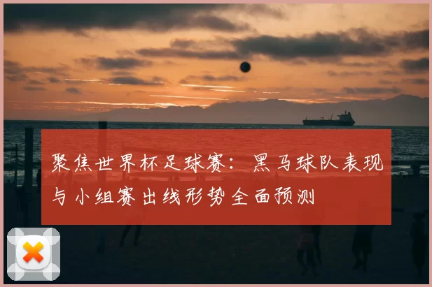 聚焦世界杯足球赛：黑马球队表现与小组赛出线形势全面预测