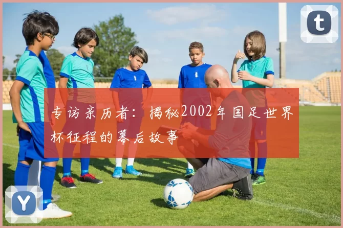 专访亲历者:揭秘2002年国足世界杯征程的幕后故事