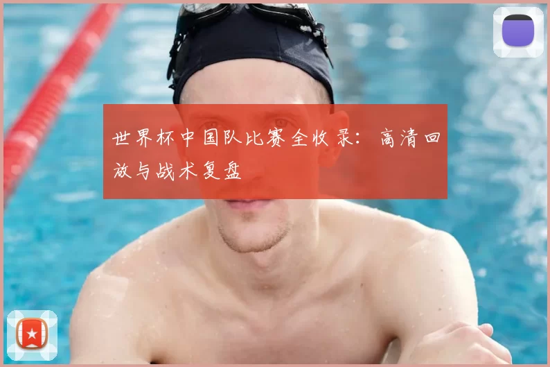 世界杯中国队比赛全收录：高清回放与战术复盘