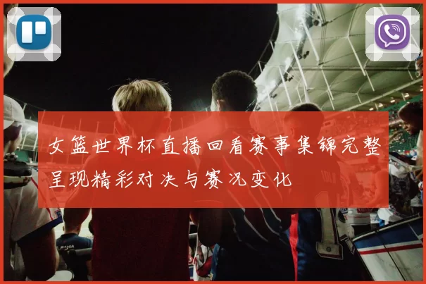 女篮世界杯直播回看赛事集锦完整呈现精彩对决与赛况变化