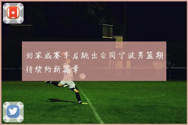 刘家成赛季后跳出合同宁波男篮期待续约新篇章