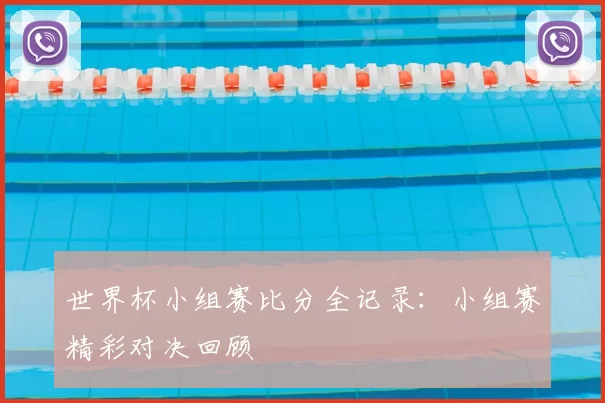 世界杯小组赛比分全记录：小组赛精彩对决回顾