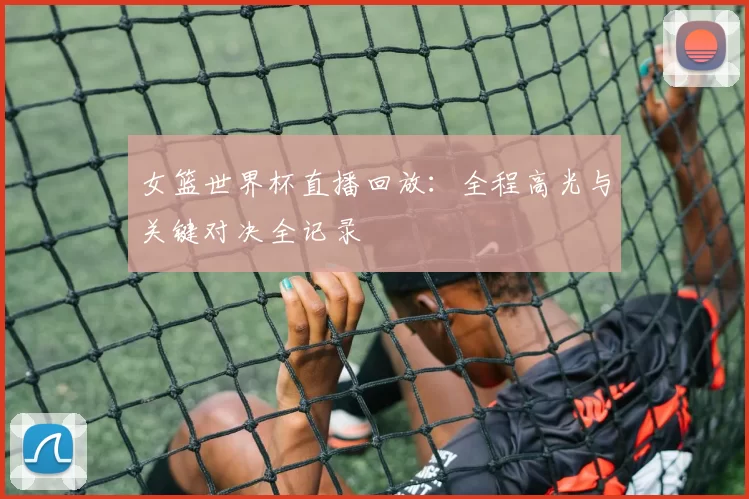 女篮世界杯直播回放：全程高光与关键对决全记录