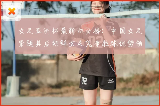 女足亚洲杯最新积分榜：中国女足紧随其后朝鲜女足凭净胜球优势领跑