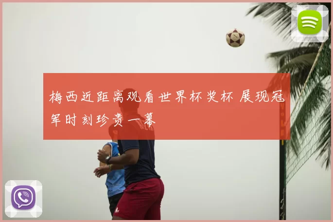 梅西近距离观看世界杯奖杯 展现冠军时刻珍贵一幕
