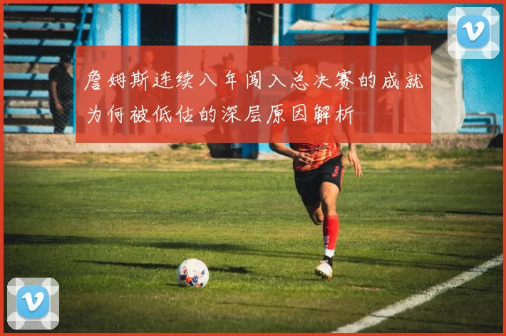 詹姆斯连续八年闯入总决赛的成就为何被低估的深层原因解析