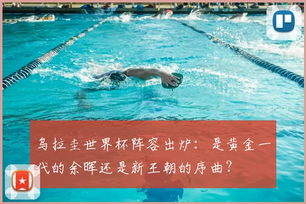 乌拉圭世界杯阵容出炉：是黄金一代的余晖还是新王朝的序曲？