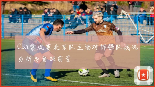 CBA常规赛北京队主场对阵强队战况分析与晋级前景