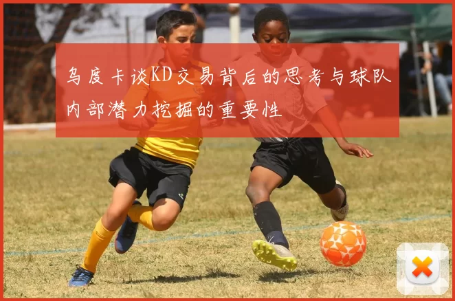 乌度卡谈KD交易背后的思考与球队内部潜力挖掘的重要性