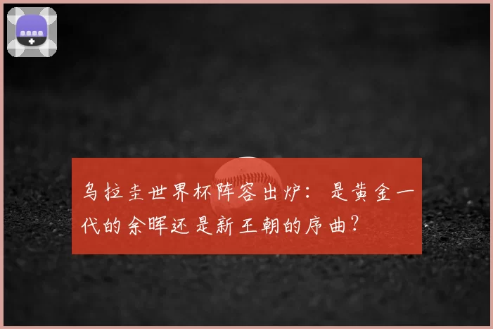 乌拉圭世界杯阵容出炉：是黄金一代的余晖还是新王朝的序曲？