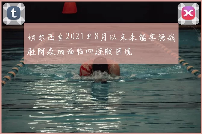 切尔西自2021年8月以来未能客场战胜阿森纳面临四连败困境