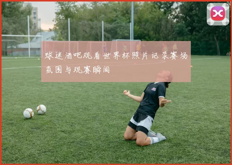 球迷酒吧观看世界杯照片记录赛场氛围与观赛瞬间