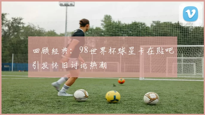 回顾经典：98世界杯球星卡在贴吧引发怀旧讨论热潮