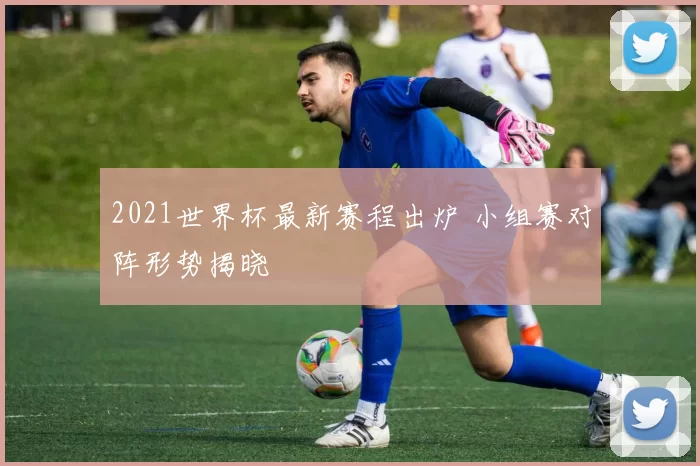 2021世界杯最新赛程出炉 小组赛对阵形势揭晓