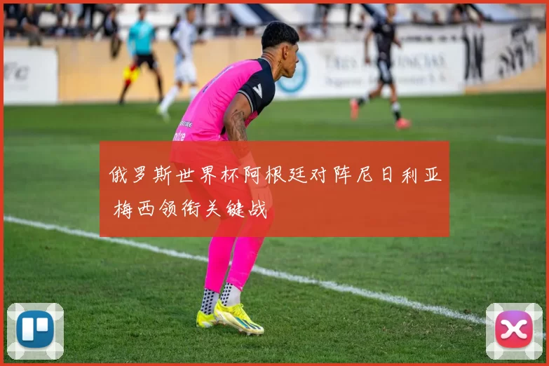 俄罗斯世界杯阿根廷对阵尼日利亚 梅西领衔关键战