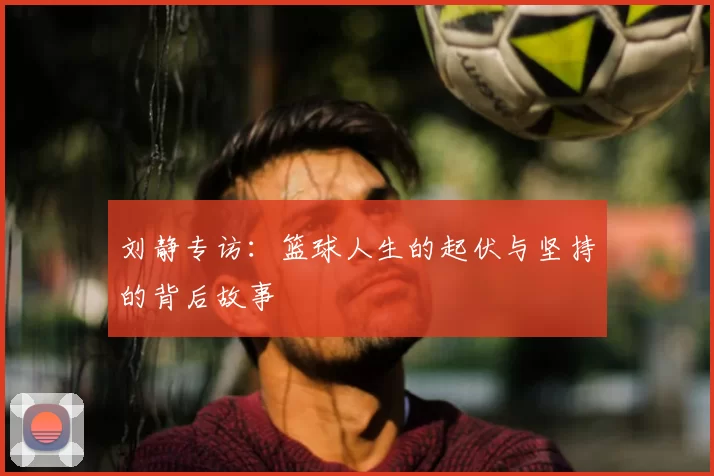 刘静专访：篮球人生的起伏与坚持的背后故事