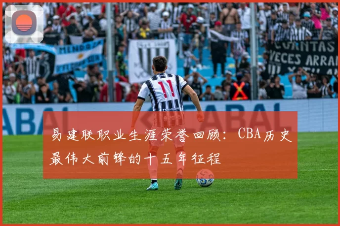 易建联职业生涯荣誉回顾：CBA历史最伟大前锋的十五年征程
