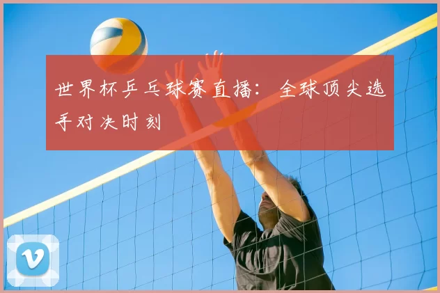 世界杯乒乓球赛直播：全球顶尖选手对决时刻