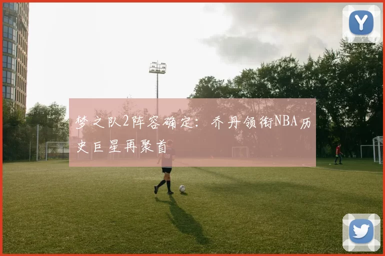 梦之队2阵容确定：乔丹领衔NBA历史巨星再聚首