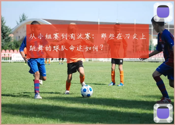 从小组赛到淘汰赛：那些在刀尖上跳舞的球队命运如何？