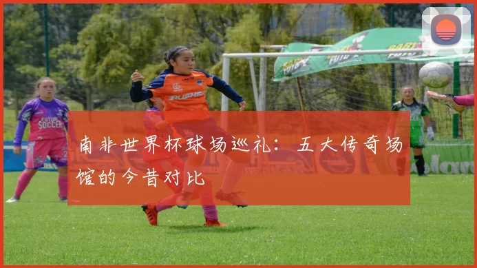 南非世界杯球场巡礼：五大传奇场馆的今昔对比