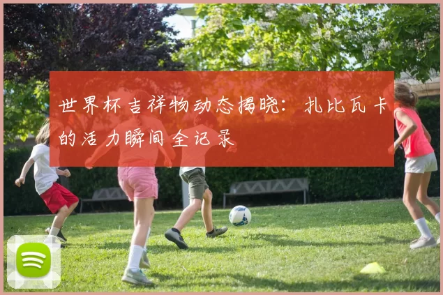 世界杯吉祥物动态揭晓：扎比瓦卡的活力瞬间全记录
