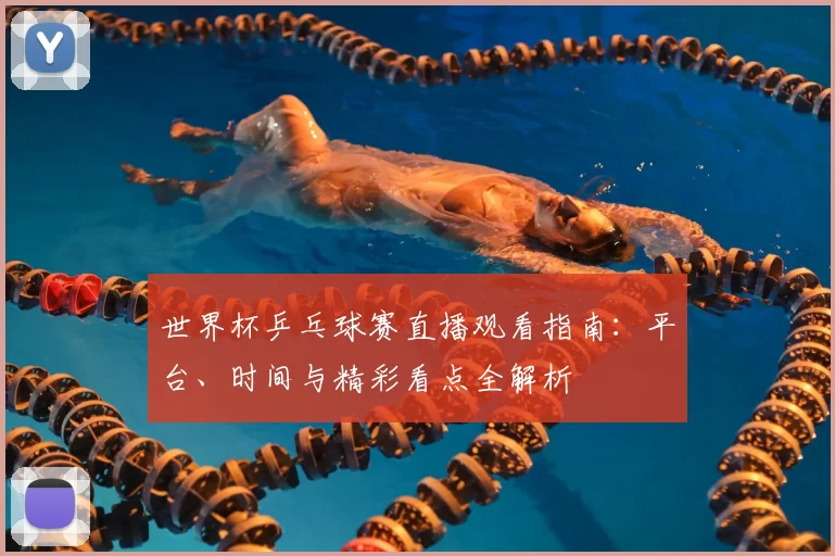 世界杯乒乓球赛直播观看指南：平台、时间与精彩看点全解析