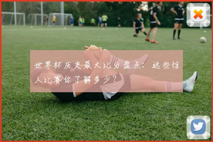 世界杯历史最大比分盘点:这些惊人比赛你了解多少?