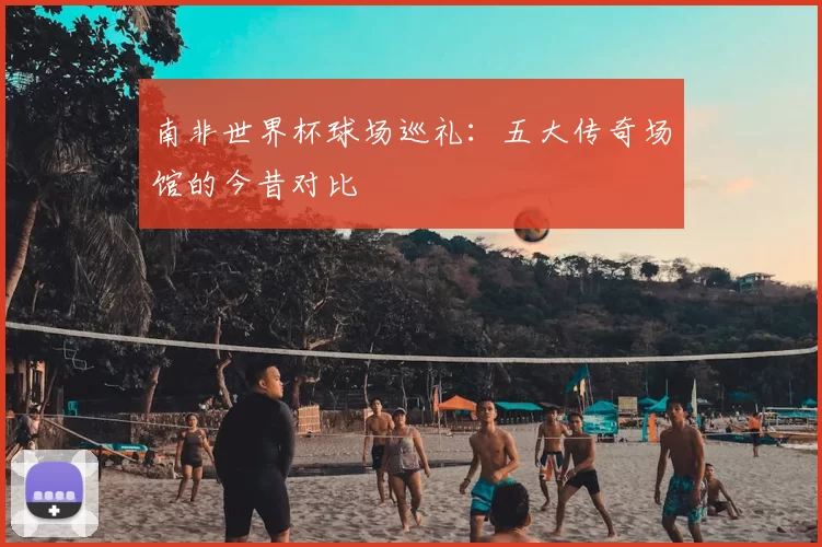 南非世界杯球场巡礼：五大传奇场馆的今昔对比