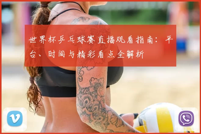 世界杯乒乓球赛直播观看指南:平台、时间与精彩看点全解析