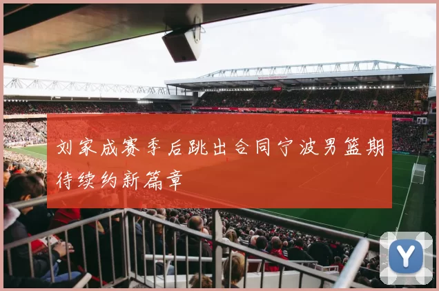 刘家成赛季后跳出合同宁波男篮期待续约新篇章