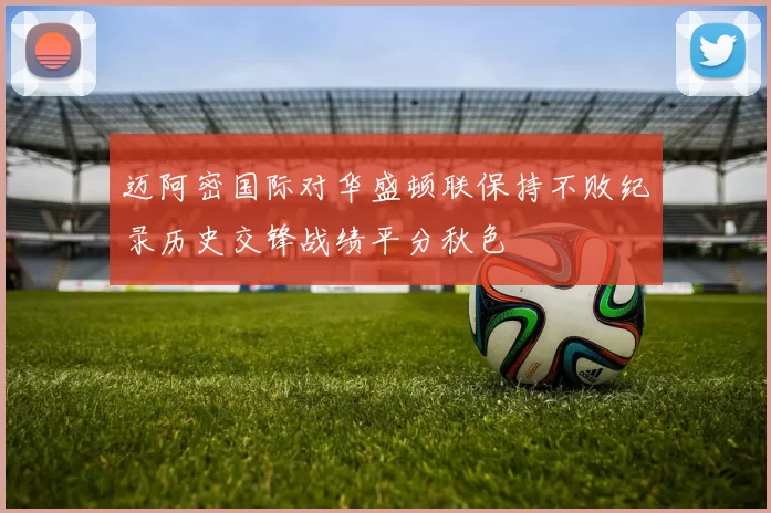 迈阿密国际对华盛顿联保持不败纪录历史交锋战绩平分秋色