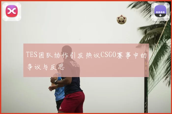 TES团队协作引发热议CSGO赛事中的争议与反思