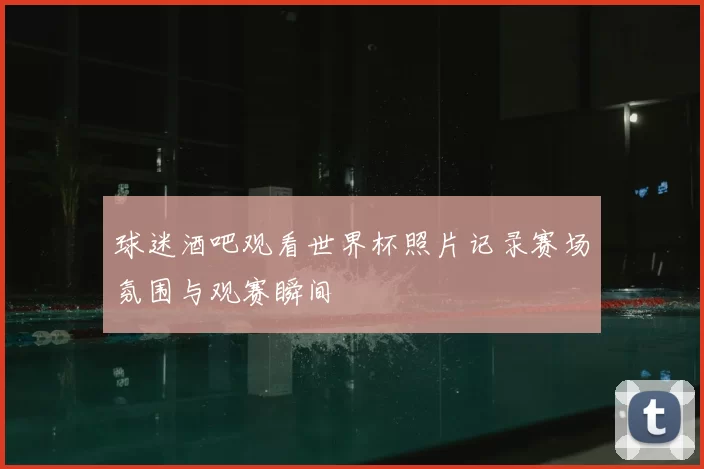 球迷酒吧观看世界杯照片记录赛场氛围与观赛瞬间