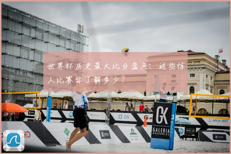 世界杯历史最大比分盘点：这些惊人比赛你了解多少？