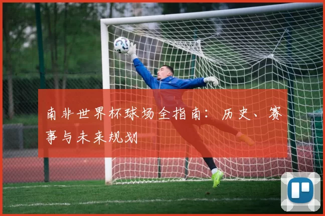 南非世界杯球场全指南：历史、赛事与未来规划