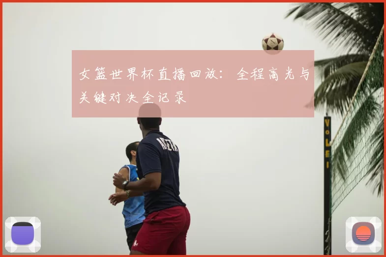 女篮世界杯直播回放：全程高光与关键对决全记录
